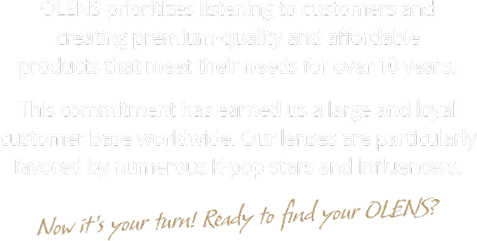 OLENS earns global trust through customer-focused, high-quality contact lenses, favored by K-pop stars and influencers. Now it’s your turn to find your OLENS.